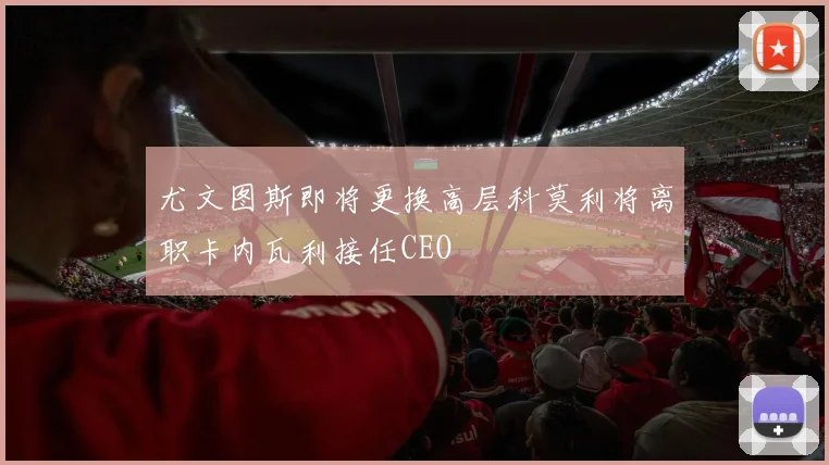 尤文图斯即将更换高层科莫利将离职卡内瓦利接任CEO