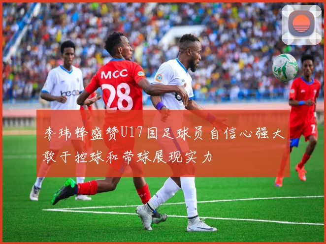 李玮锋盛赞U17国足球员自信心强大敢于控球和带球展现实力