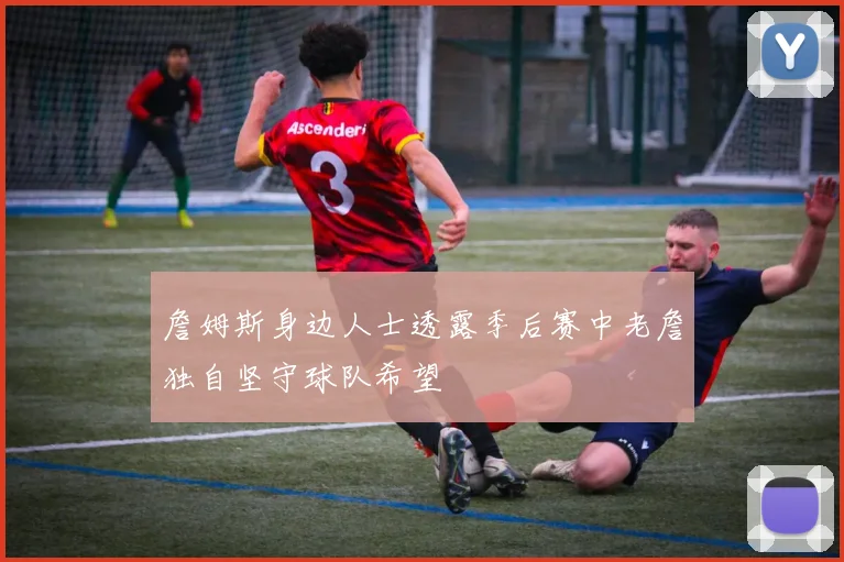 詹姆斯身边人士透露季后赛中老詹独自坚守球队希望