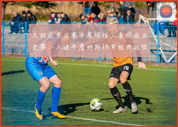 文班在季后赛中展现惊人表现成历史第二人追平詹姆斯16年经典战役记录