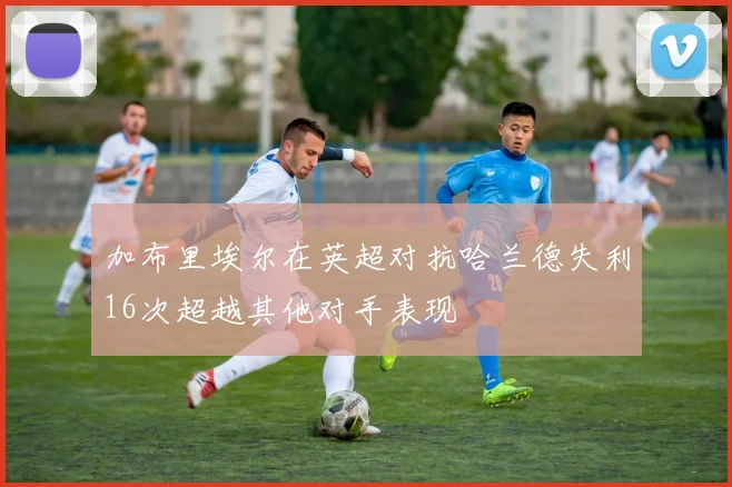加布里埃尔在英超对抗哈兰德失利16次超越其他对手表现