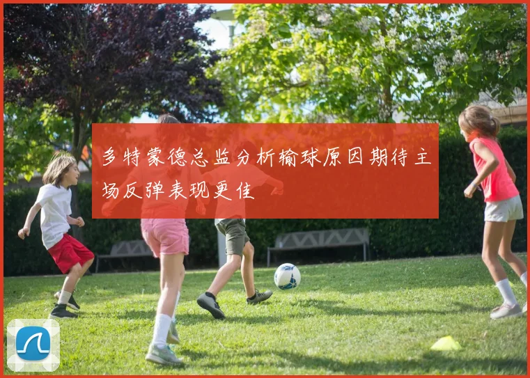 多特蒙德总监分析输球原因期待主场反弹表现更佳